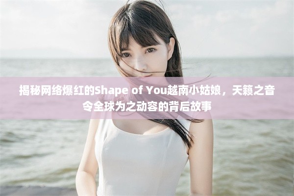 揭秘网络爆红的Shape of You越南小姑娘，天籁之音令全球为之动容的背后故事