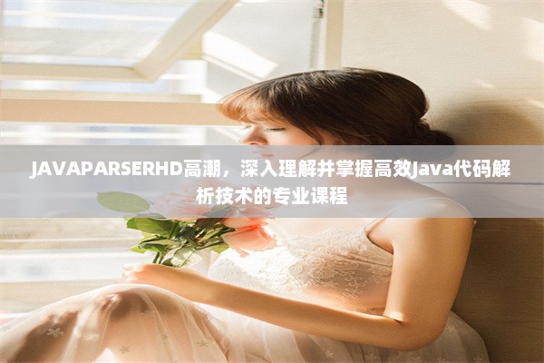 JAVAPARSERHD高潮，深入理解并掌握高效Java代码解析技术的专业课程