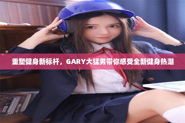 重塑健身新标杆，GARY大猛男带你感受全新健身热潮