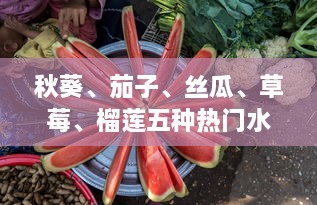 秋葵、茄子、丝瓜、草莓、榴莲五种热门水果蔬菜种植、烹饪与营养价值一站式指南