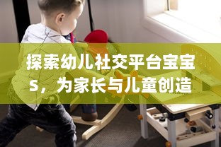 探索幼儿社交平台宝宝S，为家长与儿童创造安全舒适的在线交流环境