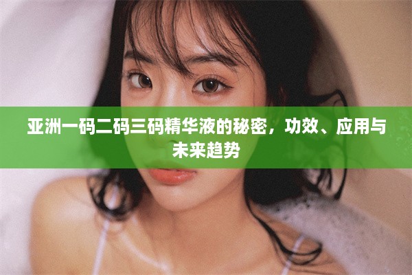 亚洲一码二码三码精华液的秘密，功效、应用与未来趋势