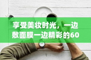 享受美妆时光，一边敷面膜一边精彩的60分钟自我提升与放松之旅