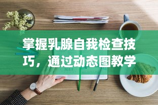 掌握乳腺自我检查技巧，通过动态图教学与温柔指导