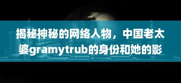 揭秘神秘的网络人物，中国老太婆gramytrub的身份和她的影响力