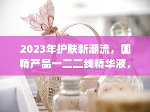 2023年护肤新潮流，国精产品一二二线精华液，年度护肤大势力不容错过