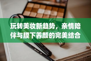 玩转美妆新趋势，亲情陪伴与膜下养颜的完美结合