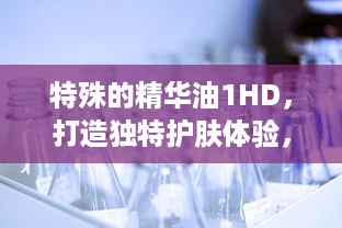 特殊的精华油1HD，打造独特护肤体验，为肌肤注入活力与亮采