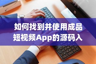 如何找到并使用成品短视频App的源码入口，详细指南及操作步骤