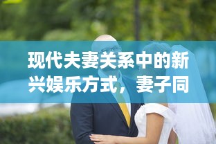 现代夫妻关系中的新兴娱乐方式，妻子同意多人一起玩的挑战与影响